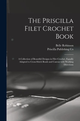 The Priscilla Filet Crochet Book: a Collection of Beautiful Designs in Filet Crochet, Equally Adapted to Cross-stitch Beads and Canvas With Working Di by Robinson, Belle