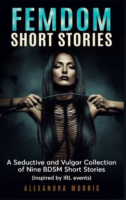Femdom Short Stories: A Collection of Nine BDSM Stories, Inspired by IRL events by Morris, Alexandra