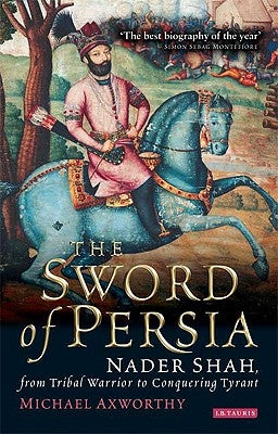 The Sword of Persia: Nader Shah, from Tribal Warrior to Conquering Tyrant by Axworthy, Michael