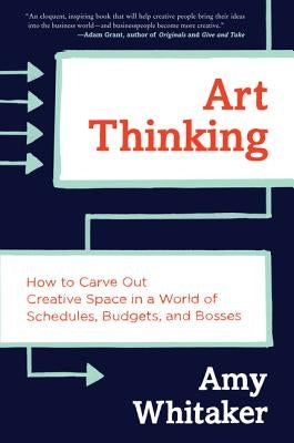 Art Thinking: How to Carve Out Creative Space in a World of Schedules, Budgets, and Bosses by Whitaker, Amy