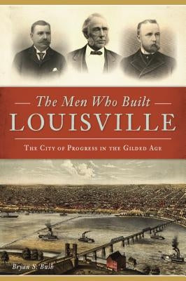 The Men Who Built Louisville: The City of Progress in the Gilded Age Paperback History Press