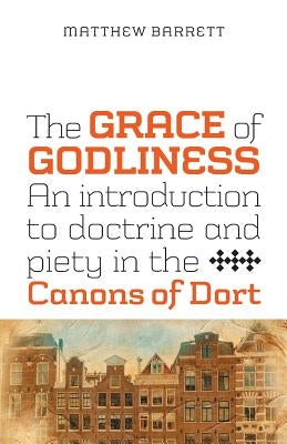 The Grace of Godliness: An Introduction to Doctrine and Piety in the Canons of Dort by Barrett, Matthew