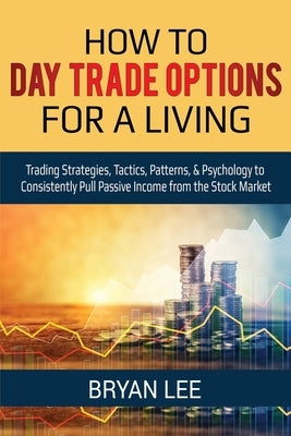 How to Day Trade Options for a Living: Trading Strategies, Tactics, Patterns, & Psychology to Consistently Pull Passive Income from the Stock Market by Lee, Bryan