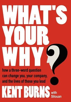 What's Your Why?: How a three-word question can change you, your company, and the lives of those you lead by Burns, Kent