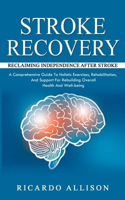 Stroke Recovery: Reclaiming Independence After Stroke (A Comprehensive Guide To Holistic Exercises, Rehabilitation, And Support For Reb by Allison, Ricardo