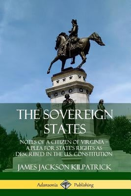 The Sovereign States: Notes of a Citizen of Virginia; A Plea for State's Rights as Described in the U.S. Constitution by Kilpatrick, James Jackson