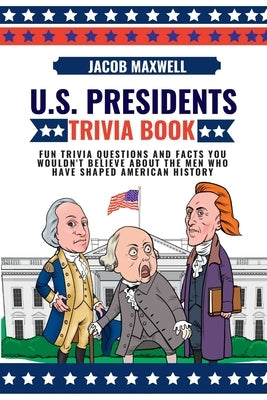 U.S. Presidents Trivia Book: Fun Trivia Questions and Facts You Wouldn't Believe About the Men Who Have Shaped American History by Maxwell, Jacob