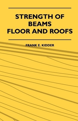 Strength Of Beams, Floor And Roofs - Including Directions For Designing And Detailing Roof Trusses, With Criticism Of Various Forms Of Timber Construc by Kidder, Frank E.