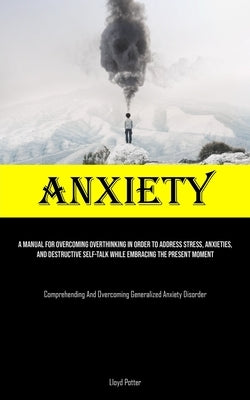 Anxiety: A Manual For Overcoming Overthinking In Order To Address Stress, Anxieties, And Destructive Self-talk While Embracing by Potter, Lloyd