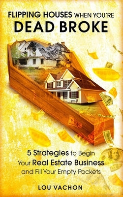 Flipping Houses When You're Dead Broke: 5 Strategies to Begin Your Real Estate Business and Fill Your Empty Pockets by Vachon, Lou