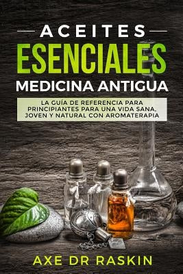 Aceites Esenciales Medicina Antigua: La Guía de Referencia Para Principiantes Para Una Vida Sana, Joven Y Natural Con Aromaterapia by Raskin, Axe Dr