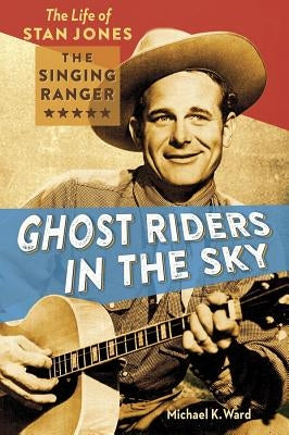 Ghost Riders in the Sky: The Life of Stan Jones, the Singing Ranger by Ward, Michael K.