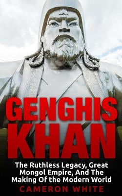 Genghis Khan: The Ruthless Legacy, Great Mongol Empire, And The Making Of The Modern World Paperback Createspace Independent Publishing Platform