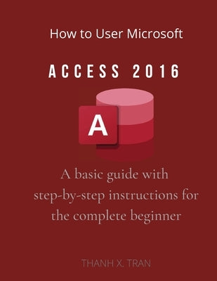 How to Use Microsoft Access 2016: "A basic guide with step-by-step instructions for the complete beginner" by X. Tran, Thanh