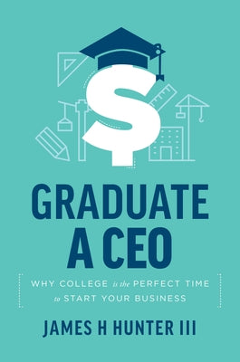 Graduate a CEO: Why College Is the Perfect Time to Start Your Business by Hunter, James H.