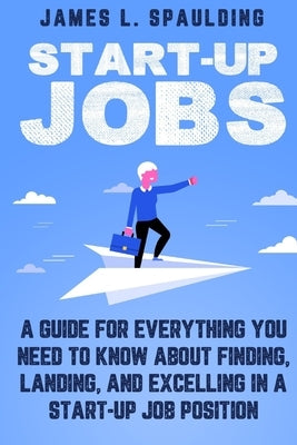 Start-up Jobs: A Guide for Everything You Need to Know About Finding, Landing, and Excelling In A Start-up Job Position by Spaulding, James L.