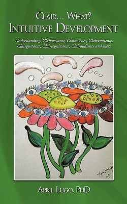 Clair... What? Intuitive Development: Understanding: Clairvoyance, Clairessence, Clairsentience, Clairgustance, Claircognizance, Clairaudience and mor by Lugo, April