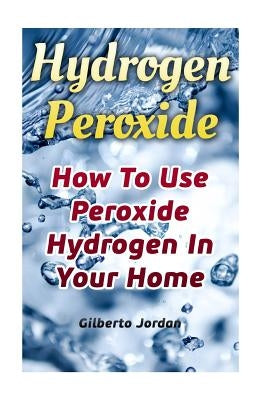 Hydrogen Peroxide: How To Use Peroxide Hydrogen In Your Home by Jordan, Gilberto