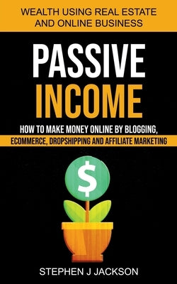 Passive Income: How to Make Money Online by Blogging, Ecommerce, Dropshipping and Affiliate Marketing (Wealth Using Real Estate And On by J. Jackson, Stephen