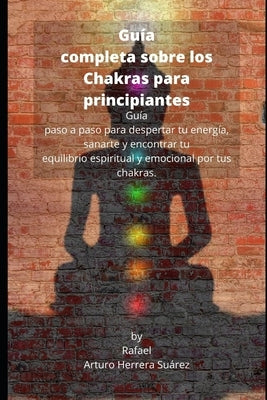 Guía completa sobre los Chakras para principiantes: Guía paso a paso para despertar tu energía, sanarte y encontrar tu equilibrio espiritual y emocion by Herrera Suárez, Rafael Arturo