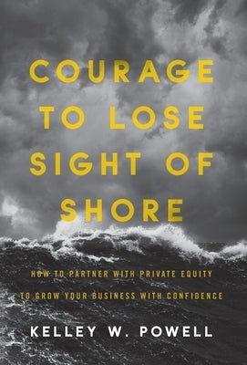 Courage to Lose Sight of Shore: How to Partner with Private Equity to Grow Your Business with Confidence by Powell, Kelley W.