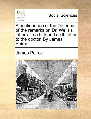 A Continuation of the Defence of the Remarks on Dr. Wells's Letters. in a Fifth and Sixth Letter to the Doctor. by James Peirce. by Peirce, James
