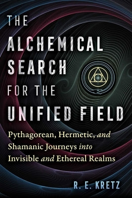 The Alchemical Search for the Unified Field: Pythagorean, Hermetic, and Shamanic Journeys Into Invisible and Ethereal Realms by Kretz, R. E.