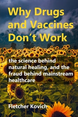 Why Drugs and Vaccines Don't Work: the science behind natural healing, and the fraud behind mainstream healthcare by Kovich, Fletcher