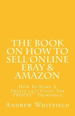 The Book on How to Sell Online EBay & Amazon: How To Make A Profit 24/7 Using The "PROPEL" Technique by Whitfield, Andrew