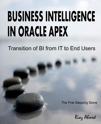 Business Intelligence in Oracle APEX: Transition of BI from IT to End Users by Ahmed, Riaz