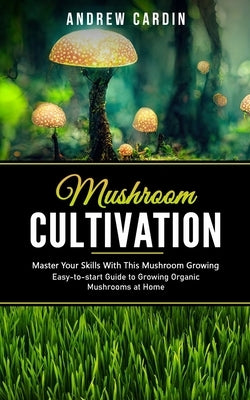 Mushroom Cultivation: Master Your Skills With This Mushroom Growing (Easy-to-start Guide to Growing Organic Mushrooms at Home) by Cardin, Andrew