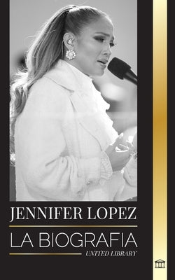 Jennifer Lopez: La biografía de la cantante, actriz y empresaria estadounidense J.Lo y sus historias de amor by Library, United