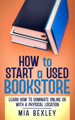 How to Start a Used Bookstore: Learn How to Dominate Online or With a Physical Store by Bexley, Mia