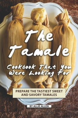 The Tamale Cookbook That You Were Looking For: Prepare the Tastiest Sweet and Savory Tamales Paperback Independently Published