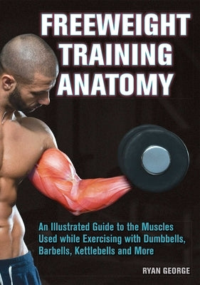 Freeweight Training Anatomy: An Illustrated Guide to the Muscles Used While Exercising with Dumbbells, Barbells, and Kettlebells and More by George, Ryan