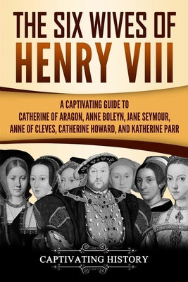 The Six Wives of Henry VIII: A Captivating Guide to Catherine of Aragon, Anne Boleyn, Jane Seymour, Anne of Cleves, Catherine Howard, and Katherine Paperback Createspace Independent Publishing Platform