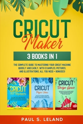 Cricut Maker: 3 BOOKS IN 1: The Complete Guide To Mastering Your Cricut Machine Quickly And Easily, With Examples, Pictures, And Ill by Leland, Paul S.