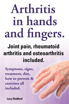 Arthritis in Hands and Arthritis in Fingers. Rheumatoid Arthritis and Osteoarthritis Included. Symptoms, Signs, Treatment, Diet, How to Prevent & Exer by Rudford, Lucy