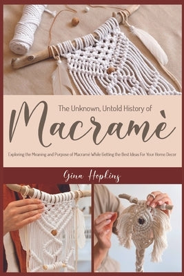 The Unknown, Untold History of Macramé: Exploring the Meaning and Purpose of Macramé While Getting the Best Ideas For Your Home Decor by Hopkins, Gina