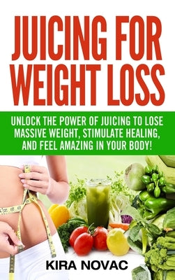 Juicing for Weight Loss: Unlock the Power of Juicing to Lose Massive Weight, Stimulate Healing, and Feel Amazing in Your Body by Novac, Kira