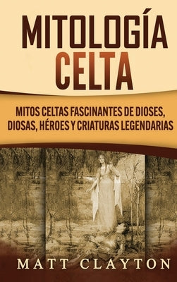 Mitología Celta: Mitos celtas fascinantes de dioses, diosas, héroes y criaturas legendarias by Clayton, Matt