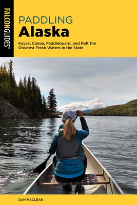 Paddling Alaska: Kayak, Canoe, Paddleboard, and Raft the Greatest Fresh Waters in the State Paperback Falcon Press Publishing