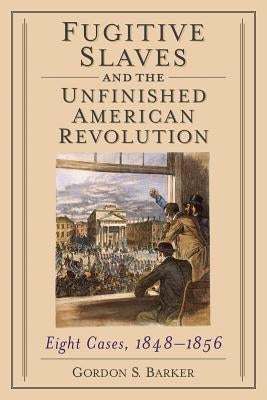 Fugitive Slaves and the Unfinished American Revolution: Eight Cases, 1848-1856 by Barker, Gordon S.