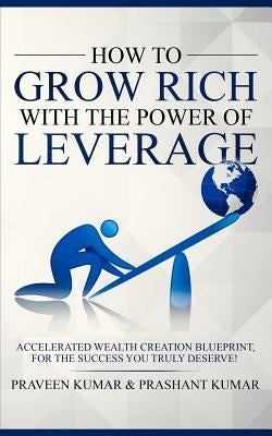 How to Grow Rich with The Power of Leverage: Accelerated Wealth Creation Blueprint, for the Success you truly deserve! by Kumar, Praveen