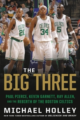 The Big Three: Paul Pierce, Kevin Garnett, Ray Allen, and the Rebirth of the Boston Celtics by Holley, Michael