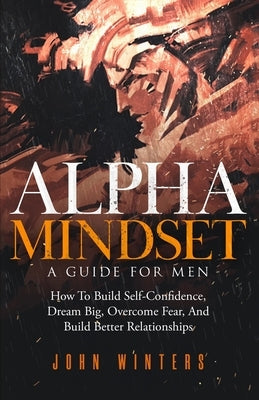 Alpha Mindset -A Guide For Men: How To Build Self-Confidence, Dream Big, Overcome Fear, And Build Better Relationships by Winters, John