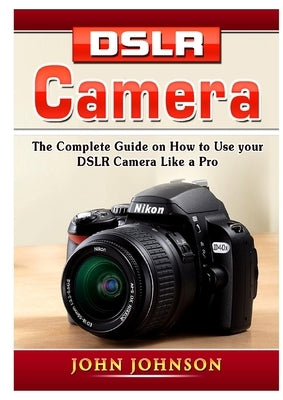 DSLR Camera: The Complete Guide on How to Use your DSLR Camera Like a Pro by Johnson, John