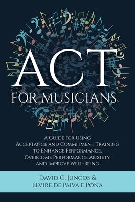 ACT for Musicians: A Guide for Using Acceptance and Commitment Training to Enhance Performance, Overcome Performance Anxiety, and Improve by Juncos, David G.