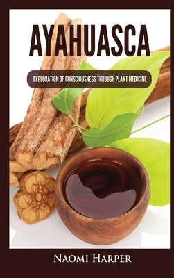 Ayahuasca: Exploration of Consciousness Through Plant Medicine by Harper, Naomi