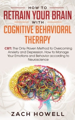 How to Retrain Your Brain with Cognitive Behavioral Therapy: CBT: The Only Proven Method to Overcoming Anxiety and Depression. How to Manage Your Emot by Howell, Zach